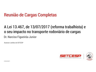 A Lei 13.467, de 13/07/2017 (reforma trabalhista) e
o seu impacto no transporte rodoviário de cargas
Dr. Narciso Figueirôa Junior
Reunião de Cargas Completas
27/07/2017
Assessor Jurídico do SETCESP
 