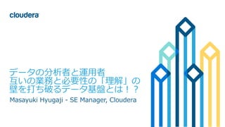 1© Cloudera, Inc. All rights reserved.
データの分析者と運用者
互いの業務と必要性の「理解」の
壁を打ち破るデータ基盤とは！？
Masayuki Hyugaji - SE Manager, Cloudera
 