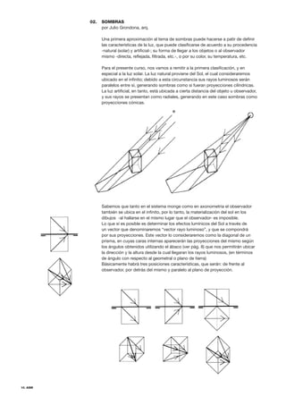 10. ASM
SOMBRAS
por Julio Grondona, arq.
Una primera aproximación al tema de sombras puede hacerse a patir de definir
las características de la luz, que puede clasificarse de acuerdo a su procedencia
-natural (solar) y artificial-; su forma de llegar a los objetos o al observador
mismo -directa, reflejada, filtrada, etc.-, o por su color, su temperatura, etc.
Para el presente curso, nos vamos a remitir a la primera clasificación, y en
especial a la luz solar. La luz natural proviene del Sol, el cual consideraremos
ubicado en el infinito; debido a esta circunstancia sus rayos luminosos serán
paralelos entre sí, generando sombras como si fueran proyecciones cilíndricas.
La luz artificial, en tanto, está ubicada a cierta distancia del objeto u observador,
y sus rayos se presentan como radiales, generando en este caso sombras como
proyecciones cónicas.
Sabemos que tanto en el sistema monge como en axonometria el observador
también se ubica en el infinito, por lo tanto, la materialización del sol en los
dibujos -al hallarse en el mismo lugar que el observador- es imposible.
Lo que sí es posible es determinar los efectos lumínicos del Sol a través de
un vector que denominaremos “vector rayo luminoso”, y que se compondrá
por sus proyecciones. Este vector lo consideraremos como la diagonal de un
prisma, en cuyas caras internas aparecerán las proyecciones del mismo según
los ángulos obtenidos utilizando el ábaco (ver pág. 8) que nos permitirán ubicar
la dirección y la altura desde la cual llegaran los rayos luminosos, (en términos
de ángulo con respecto al geometral o plano de tierra)
Básicamente habrá tres posiciones características, que serán: de frente al
observador, por detrás del mismo y paralelo al plano de proyección.
02.
 
