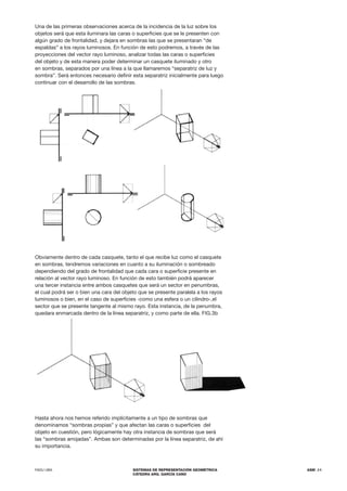 FADU UBA SISTEMAS DE REPRESENTACIÓN GEOMÉTRICA
CÁTEDRA ARQ. GARCÍA CANO
ASM .11
Una de las primeras observaciones acerca de la incidencia de la luz sobre los
objetos será que esta iluminara las caras o superficies que se le presenten con
algún grado de frontalidad, y dejara en sombras las que se presentaran “de
espaldas” a los rayos luminosos. En función de esto podremos, a través de las
proyecciones del vector rayo luminoso, analizar todas las caras o superficies
del objeto y de esta manera poder determinar un casquete iluminado y otro
en sombras, separados por una línea a la que llamaremos “separatriz de luz y
sombra”. Será entonces necesario definir esta separatriz inicialmente para luego
continuar con el desarrollo de las sombras.
Obviamente dentro de cada casquete, tanto el que recibe luz como el casquete
en sombras, tendremos variaciones en cuanto a su iluminación o sombreado
dependiendo del grado de frontalidad que cada cara o superficie presente en
relación al vector rayo luminoso. En función de esto también podrá aparecer
una tercer instancia entre ambos casquetes que será un sector en penumbras,
el cual podrá ser o bien una cara del objeto que se presente paralela a los rayos
luminosos o bien, en el caso de superficies -como una esfera o un cilindro-,el
sector que se presente tangente al mismo rayo. Esta instancia, de la penumbra,
quedara enmarcada dentro de la línea separatriz, y como parte de ella. FIG.3b
Hasta ahora nos hemos referido implícitamente a un tipo de sombras que
denominamos “sombras propias” y que afectan las caras o superficies del
objeto en cuestión, pero lógicamente hay otra instancia de sombras que será
las “sombras arrojadas”. Ambas son determinadas por la línea separatriz, de ahí
su importancia.
 