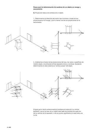 12. ASM
Pasos para la determinación de sombras de un objeto en monge y
axonometría
A. Proyección básica de sombras de un objeto.
1_ Determinamos la dirección del vector rayo luminoso a través de sus
proyecciones en el monge, y por lo menos una de sus proyecciones en la
axonometría.
2_ Analizamos a través de las proyecciones del rayo, las caras o superficies de
nuestro objeto, encontrando la línea separatriz de luz y sombras. Quedando
determinando en esta instancia la “sombra propia” del objeto.
Al igual que lo hecho anteriormente el problema se reducirá a su mínima
expresión, que en el caso de un objeto será hallar las sombras de cada uno
de los vértices de la separatriz, o de sus puntos significativos si esta fuera una
curva.
 