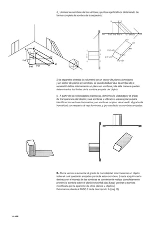 14. ASM
4_ Unimos las sombras de los vértices y puntos significativos obteniendo de
forma completa la sombra de la separatriz.
Si la separatriz sintetiza la volumetría en un sector de planos iluminados
y un sector de planos en sombras, se puede deducir que la sombra de la
separatriz define internamente un plano en sombras y de esta manera quedan
determinados los límites de la sombra arrojada del objeto.
5_ A partir de las necesidades expresivas, definimos la visibilidad y el grado
de transparencia del objeto y sus sombras y utilizamos valores planos para
identificar los sectores iluminados y en sombras propias, de acuerdo al grado de
frontalidad con respecto al rayo luminoso, y por otro lado las sombras arrojadas.
B. Ahora vamos a aumentar el grado de complejidad interponiendo un objeto
sobre el cual quedarán arrojadas parte de estas sombras. (Hasta adquirir cierta
destreza en el manejo de las sombras es conveniente realizar completamente
primero la sombra sobre el plano horizontal para luego generar la sombra
modificada por la aparición de otros planos u objetos.)
Retomamos desde el PASO 3 de la descripción A (pág 15)
 