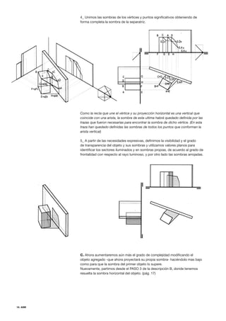 16. ASM
4_ Unimos las sombras de los vértices y puntos significativos obteniendo de
forma completa la sombra de la separatriz.
Como la recta que une el vértice y su proyección horizontal es una vertical que
coincide con una arista, la sombra de esta ultima habrá quedado definida por las
trazas que fueron necesarias para encontrar la sombra de dicho vértice. (En esta
traza han quedado definidas las sombras de todos los puntos que conforman la
arista vertical)
5_ A partir de las necesidades expresivas, definimos la visibilidad y el grado
de transparencia del objeto y sus sombras y utilizamos valores planos para
identificar los sectores iluminados y en sombras propias, de acuerdo al grado de
frontalidad con respecto al rayo luminoso, y por otro lado las sombras arrojadas.
C. Ahora aumentaremos aún más el grado de complejidad modificando el
objeto agregado -que ahora proyectará su propia sombra- haciéndolo mas bajo
como para que la sombra del primer objeto lo supere.
Nuevamente, partimos desde el PASO 3 de la descripción B, donde tenemos
resuelta la sombra horizontal del objeto. (pág. 17)
 