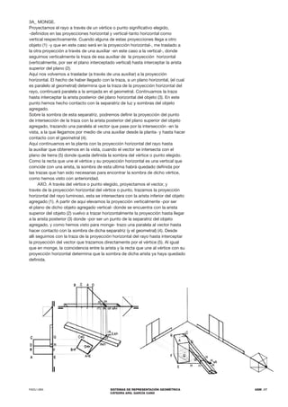 FADU UBA SISTEMAS DE REPRESENTACIÓN GEOMÉTRICA
CÁTEDRA ARQ. GARCÍA CANO
ASM .17
3A_ MONGE.
Proyectamos el rayo a través de un vértice o punto significativo elegido,
-definidos en las proyecciones horizontal y vertical-tanto horizontal como
vertical respectivamente. Cuando alguna de estas proyecciones llega a otro
objeto (1) -y que en este caso será en la proyección horizontal-, me traslado a
la otra proyección a través de una auxiliar -en este caso a la vertical-, donde
seguimos verticalmente la traza de esa auxiliar de la proyección horizontal
(verticalmente, por ser el plano interceptado vertical) hasta interceptar la arista
superior del plano (2).
Aquí nos volvemos a trasladar (a través de una auxiliar) a la proyección
horizontal. El hecho de haber llegado con la traza, a un plano horizontal, (el cual
es paralelo al geometral) determina que la traza de la proyección horizontal del
rayo, continuará paralela a la arrojada en el geometral. Continuamos la traza
hasta interceptar la arista posterior del plano horizontal del objeto (3). En este
punto hemos hecho contacto con la separatriz de luz y sombras del objeto
agregado.
Sobre la sombra de esta separatriz, podremos definir la proyección del punto
de intersección de la traza con la arista posterior del plano superior del objeto
agregado, trazando una paralela al vector que pase por la intersección -en la
vista, a la que llegamos por medio de una auxiliar desde la planta- y hasta hacer
contacto con el geometral (4).
Aquí continuamos en la planta con la proyección horizontal del rayo hasta
la auxiliar que obtenemos en la vista, cuando el vector se intersecta con el
plano de tierra (5) donde queda definida la sombra del vértice o punto elegido.
Como la recta que une el vértice y su proyección horizontal es una vertical que
coincide con una arista, la sombra de esta ultima habrá quedado definida por
las trazas que han sido necesarias para encontrar la sombra de dicho vértice,
como hemos visto con anterioridad.
AXO. A través del vértice o punto elegido, proyectamos el vector, y
través de la proyección horizontal del vértice o punto, trazamos la proyección
horizontal del rayo luminoso, esta se intersectara con la arista inferior del objeto
agregado (1). A partir de aquí elevamos la proyección verticalmente -por ser
el plano de dicho objeto agregado vertical- donde se encuentra con la arista
superior del objeto (2) vuelvo a trazar horizontalmente la proyección hasta llegar
a la arista posterior (3) donde -por ser un punto de la separatriz del objeto
agregado, y como hemos visto para monge- trazo una paralela al vector hasta
hacer contacto con la sombra de dicha separatriz (y el geometral) (4). Desde
allí seguimos con la traza de la proyección horizontal del rayo hasta interceptar
la proyección del vector que trazamos directamente por el vértice (5). Al igual
que en monge, la coincidencia entre la arista y la recta que une al vértice con su
proyección horizontal determina que la sombra de dicha arista ya haya quedado
definida.
 