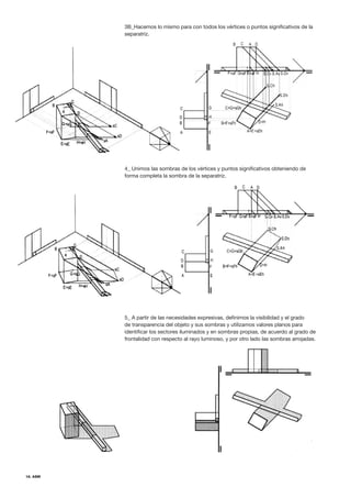 18. ASM
3B_Hacemos lo mismo para con todos los vértices o puntos significativos de la
separatriz.
4_ Unimos las sombras de los vértices y puntos significativos obteniendo de
forma completa la sombra de la separatriz.
5_ A partir de las necesidades expresivas, definimos la visibilidad y el grado
de transparencia del objeto y sus sombras y utilizamos valores planos para
identificar los sectores iluminados y en sombras propias, de acuerdo al grado de
frontalidad con respecto al rayo luminoso, y por otro lado las sombras arrojadas.
 