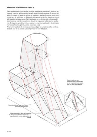 20. ASM
Resolución en axonometría Figura A.
Para representar en volumen las sombras resueltas en las vistas y la planta, se
deberá “traducir” la información hacia la situación tridimensional. El ángulo del
sol en la vista o en la planta refieren en realidad a la posición que el vector teóri-
co del rayo de sol ocupa en el espacio. Lo representan en los planos de proyec-
ción característicos y es de vital importancia no perder de vista esta situación
tridimensional cuando necesitemos deducir el ángulo del sol en planos auxilia-
res. Se trata siempre de un mismo objeto en una misma situación, descripta de
maneras diferentes (planta, vistas, escorzos, axo,).
Finalmente la silueta de sombras se resolverá por la sumatoria de las sombras
de cada una de las partes que comprenden el total del objeto.
 