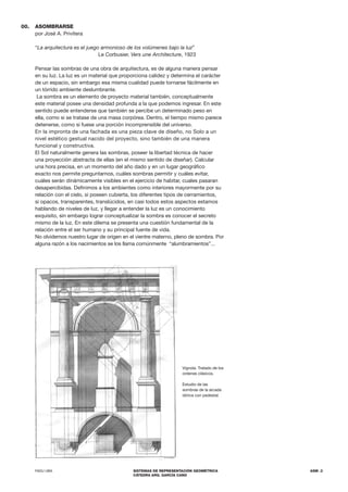FADU UBA SISTEMAS DE REPRESENTACIÓN GEOMÉTRICA
CÁTEDRA ARQ. GARCÍA CANO
ASM .3
00. ASOMBRARSE
por José A. Privitera
“La arquitectura es el juego armonioso de los volúmenes bajo la luz”
			Le Corbusier, Vers une Architecture, 1923
Pensar las sombras de una obra de arquitectura, es de alguna manera pensar
en su luz. La luz es un material que proporciona calidez y determina el carácter
de un espacio, sin embargo esa misma cualidad puede tornarse fácilmente en
un tórrido ambiente deslumbrante.
La sombra es un elemento de proyecto material también, conceptualmente
este material posee una densidad profunda a la que podemos ingresar. En este
sentido puede entenderse que también se percibe un determinado peso en
ella, como si se tratase de una masa corpórea. Dentro, el tiempo mismo parece
detenerse, como si fuese una porción incomprensible del universo.
En la impronta de una fachada es una pieza clave de diseño, no Solo a un
nivel estético gestual nacido del proyecto, sino también de una manera
funcional y constructiva.
El Sol naturalmente genera las sombras, poseer la libertad técnica de hacer
una proyección abstracta de ellas (en el mismo sentido de diseñar). Calcular
una hora precisa, en un momento del año dado y en un lugar geográfico
exacto nos permite preguntarnos, cuáles sombras permitir y cuáles evitar,
cuáles serán dinámicamente visibles en el ejercicio de habitar, cuales pasaran
desapercibidas. Definimos a los ambientes como interiores mayormente por su
relación con el cielo, si poseen cubierta, los diferentes tipos de cerramientos,
si opacos, transparentes, translúcidos, en casi todos estos aspectos estamos
hablando de niveles de luz, y llegar a entender la luz es un conocimiento
exquisito, sin embargo lograr conceptualizar la sombra es conocer el secreto
mismo de la luz. En este dilema se presenta una cuestión fundamental de la
relación entre el ser humano y su principal fuente de vida.
No olvidemos nuestro lugar de origen en el vientre materno, pleno de sombra. Por
alguna razón a los nacimientos se los llama comúnmente “alumbramientos”...
Vignola. Tratado de los
ordenes clásicos.
Estudio de las
sombras de la arcada
dórica con pedestal.
 