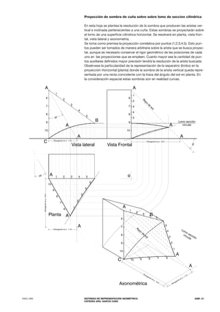 FADU UBA SISTEMAS DE REPRESENTACIÓN GEOMÉTRICA
CÁTEDRA ARQ. GARCÍA CANO
ASM .31
Proyección de sombra de cuña sobre sobre lomo de seccion cilíndrica
En esta hoja se plantea la resolución de la sombra que producen las aristas ver-
tical e inclinada pertenecientes a una cuña. Estas sombras se proyectarán sobre
el lomo de una superficie cilíndrica horizontal. Se resolverá en planta, vista fron-
tal, vista lateral y axonometría.
Se toma como premisa la proyección correlativa por puntos (1;2;3;4;5). Esto pun-
tos pueden ser tomados de manera arbitraria sobre la arista que se busca proyec-
tar, aunque es necesario conservar el rigor geométrico de las posiciones de cada
uno en las proyecciones que se empleen. Cuanto mayor sea la cantidad de pun-
tos auxiliares definidos mayor precisión tendrá la resolución de la arista buscada.
Obsérvese la particularidad de la representación de la separatriz (limbo) en la
proyección Horizontal (planta) donde la sombra de la arista vertical queda repre-
sentada por una recta coincidente con la traza del ángulo del sol en planta. En
la consideración espacial estas sombras son en realidad curvas.
 