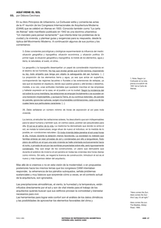 FADU UBA SISTEMAS DE REPRESENTACIÓN GEOMÉTRICA
CÁTEDRA ARQ. GARCÍA CANO
ASM .37
AQUÍ VIENE EL SOL
por Débora Cerchiara
En su libro Principios de Urbanismo, Le Corbusier edita y comenta las actas
de la 4ta
reunión de los Congresos Internacionales de Arquitectura Moderna
(CIAM) que se celebró en Atenas en 1933. Conocido también como “La carta
de Atenas” este manifiesto publicado en 1942 es una doctrina urbanística
“Un mandato para pensar rectamente”1
que intenta listar los problemas de la
ciudad y la vivienda, y plantear guías y exigencias para su respuesta, desde la
óptica del Movimiento Moderno. A continuación algunos de sus puntos y los
comentarios:
3. Estas constantes psicológicas y biológicas experimentarán la influencia del medio:
situación geográfica y topográfica, situación económica, y situación política. En
primer lugar, la situación geográfica y topográfica, la índole de los elementos, agua y
tierra, la naturaleza, el suelo, el clima...
La geografía y la topografía desempeñan un papel de considerable importancia en
el destino de los hombres. No hay que olvidar jamás que el Sol domina, imponiendo
su ley, todo empeño que tenga por objeto la salvaguarda del ser humano. […]
La proporción de los elementos tierra y agua, ya sea que actúe en superficie,
contraponiendo las regiones lacustres o fluviales a las extensiones de estepas, ya
sea que se exprese en espesura, dando aquí pastos grasos y allá landas o desiertos,
modela, a su vez, unas actitudes mentales que quedarán inscritas en las empresas
y hallarán expresión en la casa, en el pueblo o en la ciudad. Según la incidencia del
sol sobre la curva meridiana, las estaciones se empujan brutalmente o se suceden en
una transición imperceptible, y aunque la Tierra, en su continua redondez, de parcela
en parcela, ignora las rupturas, surgen innumerables combinaciones, cada una de las
cuales tiene sus particulares caracteres. [...].
26. Debe señalarse un número mínimo de horas de exposición al sol para toda
vivienda.
La ciencia, al estudiar las radiaciones solares, ha descubierto que son indispensables
para la salud humana y también que, en ciertos casos, podrían ser perjudiciales para
ella. El sol es el señor de la vida. La medicina ha demostrado que donde no entra el
sol, se instala la tuberculosis; exige situar de nuevo al individuo, en la medida de lo
posible, en «condiciones naturales». En toda vivienda debe penetrar el sol unas horas
al día, incluso durante la estación menos favorecida. La sociedad no tolerará que
familias enteras se vean privadas de sol y condenadas por ello a languidecer. Todo
plano de edificio en el que una sola vivienda se halle orientada exclusivamente hacia
el norte, o privada de sol por las sombras proyectadas sobre ella, será rigurosamente
condenado. Hay que exigir de los constructores, un plano que demuestre que
durante el solsticio de invierno el sol penetra en todas las viviendas dos horas diarias
como mínimo. Sin esto, se negará la licencia de construcción. Introducir el sol es el
nuevo y más imperioso deber del arquitecto.
Mas allá de si creemos o no en esta visión de la modernidad, o en propuestas
posteriores hacia los mismos temas que los congresos CIAM intentaban
responder, la vehemencia de los párrafos subrayados, señala problemas
sustanciales y muy básicos que sorprende cómo a veces, en el contexto actual
de la arquitectura, son ignorados.
Las precipitaciones atmosféricas, el viento, la humedad y la temperatura, están
influidos directamente por el sol y son de vital interés para el trabajo de los
arquitectos quienes buscan que sus edificios provean la comodidad y bienestar
necesarios para vivir.
Las herramientas para lograr este confort son el análisis de los datos climáticos
y las posibilidades de aprovechar los elementos favorables del clima y
03.
“Here comes the Sun.
Here comes the Sun
And I say, it’s all right.”
Here comes the sun.
The Beatles, Abbey
Road, 1969.
1. Nota: Según Le
Corbusier en la nota
previa a la ediciín de
1957 de la Carta de
Atenas.
 