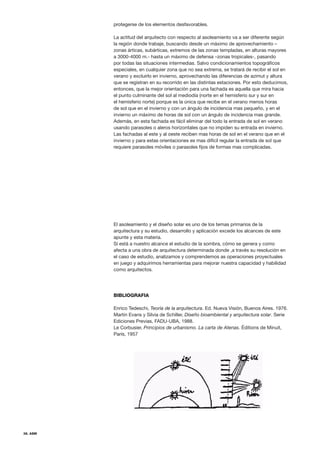 38. ASM
protegerse de los elementos desfavorables.
La actitud del arquitecto con respecto al asoleamiento va a ser diferente según
la región donde trabaje, buscando desde un máximo de aprovechamiento –
zonas árticas, subárticas, extremos de las zonas templadas, en alturas mayores
a 3000-4000 m.- hasta un máximo de defensa –zonas tropicales-, pasando
por todas las situaciones intermedias. Salvo condicionamientos topográficos
especiales, en cualquier zona que no sea extrema, se tratará de recibir el sol en
verano y excluirlo en invierno, aprovechando las diferencias de azimut y altura
que se registran en su recorrido en las distintas estaciones. Por esto deducimos,
entonces, que la mejor orientación para una fachada es aquella que mira hacia
el punto culminante del sol al mediodía (norte en el hemisferio sur y sur en
el hemisferio norte) porque es la única que recibe en el verano menos horas
de sol que en el invierno y con un ángulo de incidencia mas pequeño, y en el
invierno un máximo de horas de sol con un ángulo de incidencia mas grande.
Además, en esta fachada es fácil eliminar del todo la entrada de sol en verano
usando parasoles o aleros horizontales que no impiden su entrada en invierno.
Las fachadas al este y al oeste reciben mas horas de sol en el verano que en el
invierno y para estas orientaciones es mas difícil regular la entrada de sol que
requiere parasoles móviles o parasoles fijos de formas mas complicadas.
El asoleamiento y el diseño solar es uno de los temas primarios de la
arquitectura y su estudio, desarrollo y aplicación excede los alcances de este
apunte y esta materia.
Sí está a nuestro alcance el estudio de la sombra, cómo se genera y como
afecta a una obra de arquitectura determinada donde ,a través su resolución en
el caso de estudio, analizamos y comprendemos as operaciones proyectuales
en juego y adquirimos herramientas para mejorar nuestra capacidad y habilidad
como arquitectos.
BIBLIOGRAFIA
Enrico Tedeschi, Teoría de la arquitectura. Ed. Nueva Visión, Buenos Aires. 1976.
Martin Evans y Silvia de Schiller, Diseño bioambiental y arquitectura solar. Serie
Ediciones Previas, FADU-UBA, 1988.
Le Corbusier, Principios de urbanismo. La carta de Atenas. Éditions de Minuit,
París, 1957
 