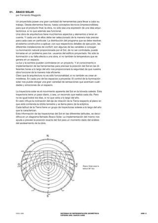 FADU UBA SISTEMAS DE REPRESENTACIÓN GEOMÉTRICA
CÁTEDRA ARQ. GARCÍA CANO
ASM .5
Ábaco Solar para la
latitud 36º Sur.
ÁBACO SOLAR
por Fernando Maggiolo
Un proyectista posee una gran cantidad de herramientas para llevar a cabo su
trabajo. Desde elementos físicos, hasta conceptos técnicos (imprescindibles)
para que el producto final, la obra, no sólo sea una expresión de una idea arqui-
tectónica; si no que además sea funcional.
Una obra de arquitectura tiene muchísimos aspectos y elementos a tener en
cuenta. Y cada uno de ellos debe ser seleccionado de la manera más precisa
para cada caso en particular. La distribución del programa que se debe resolver,
el sistema constructivo a aplicar; con sus respectivos detalles de ejecución, las
diferentes instalaciones de confort; son algunas de las variables a conjugar.
La iluminación natural proporcionada por el Sol, de no ser controlada, puede
tornarse en un problema para los usuarios del edificio proyectado. No sólo la
iluminación o su falta afecta a una obra, si no también la temperatura que se
genera en un espacio.
La luz y la sombra pueden controlarse en un proyecto. Y el conocimiento e
implementación de las herramientas para precisar la posición del Sol en las di-
ferentes horas a lo largo del año nos proporcionará la seguridad de que nuestra
obra funcione de la manera más eficiente.
Claro que la arquitectura no es sólo funcionalidad; si no también es crear at-
mósferas. En cada uno de los espacios a proyectar. El control de la iluminación
solar nos puede otorgar una gran variedad de sensaciones que acentúen cuali-
dades y emociones de un espacio.
La trayectoria solar es el movimiento aparente del Sol en la bóveda celeste. Esta
trayectoria tiene un paso diario, o sea, un recorrido que realiza cada día. Pero
no es igual todos los días, si no que varía a lo largo del año.
En esto influye la inclinación del eje de rotación de la Tierra respecto al plano en
que está contenida la órbita terrestre y se llama plano de la eclíptica.
Cada latitud de la Tierra tiene un grupo de trayectorias solares a lo largo del año
que la caracterizan.
Esta información de las trayectorias del Sol en las diferentes latitudes, se deco-
difica en un diagrama llamado Ábaco Solar. La implementación del mismo nos
ayuda a preveer la posición exacta del Sol para un momento dado del análisis
del asoleamiento de la obra.
01.
S
N
180º
150º
120º
90º
60º
270º
E
O
30º
300º
330º
0º
10º
20º
30º
40º
50º
60º
70º
80º
18
17
16
15
14 13 12
6
7
8
9
10
11
2
2
D
I
C
1
5
N
O
V
15
O
CT
23 SEPT
30 AGO
30 JUL
22 JUN
2
2
D
I
C
2
8
E
N
E
28
FEB
21 MAR
15 ABR
15 MAY
22 JUN
210º
240º
 