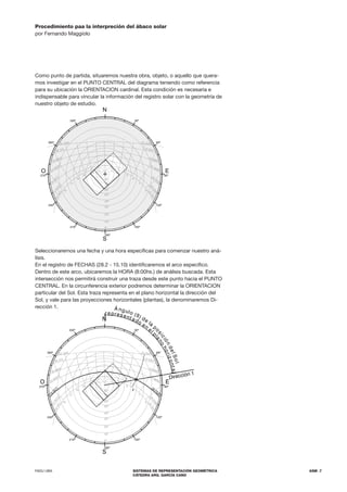 FADU UBA SISTEMAS DE REPRESENTACIÓN GEOMÉTRICA
CÁTEDRA ARQ. GARCÍA CANO
ASM .7
Procedimiento paa la interpreción del ábaco solar
por Fernando Maggiolo
Como punto de partida, situaremos nuestra obra, objeto, o aquello que quera-
mos investigar en el PUNTO CENTRAL del diagrama teniendo como referencia
para su ubicación la ORIENTACION cardinal. Esta condición es necesaria e
indispensable para vincular la información del registro solar con la geometría de
nuestro objeto de estudio.
Seleccionaremos una fecha y una hora específicas para comenzar nuestro aná-
lisis.
En el registro de FECHAS (28.2 - 15.10) identificaremos el arco específico.
Dentro de este arco, ubicaremos la HORA (8:00hs.) de análisis buscada. Esta
intersección nos permitirá construir una traza desde este punto hacia el PUNTO
CENTRAL. En la circunferencia exterior podremos determinar la ORIENTACION
particular del Sol. Esta traza representa en el plano horizontal la dirección del
Sol, y vale para las proyecciones horizontales (plantas), la denominaremos Di-
rección 1.
S
N
180º
150º
120º
90º
60º
270º
E
O
30º
300º
330º
0º
10º
20º
30º
40º
50º
60º
70º
80º
18
17
16
15
14 13 12
6
7
8
9
10
11
2
2
D
I
C
1
5
N
O
V
15
O
CT
23 SEPT
30 AGO
30 JUL
22 JUN
2
2
D
I
C
2
8
E
N
E
28
FEB
21 MAR
15 ABR
15 MAY
22 JUN
210º
240º
S
N
180º
150º
120º
90º
60º
270º
E
O
30º
300º
330º
0º
10º
20º
30º
40º
50º
60º
70º
80º
18
17
16
15
14 13 12
6
7
8
9
10
11
2
2
D
I
C
1
5
N
O
V
15
O
CT
23 SEPT
30 AGO
30 JUL
22 JUN
2
2
D
I
C
2
8
E
N
E
28
FEB
21 MAR
15 ABR
15 MAY
22 JUN
210º
240º
_
Dirección 1
Á ngulo (ß) de
la
p
o
s
i
c
i
ó
n
d
e
l
S
o
l
represent ado en
el
p
l
a
n
o
h
o
r
i
z
o
n
t
a
l
 