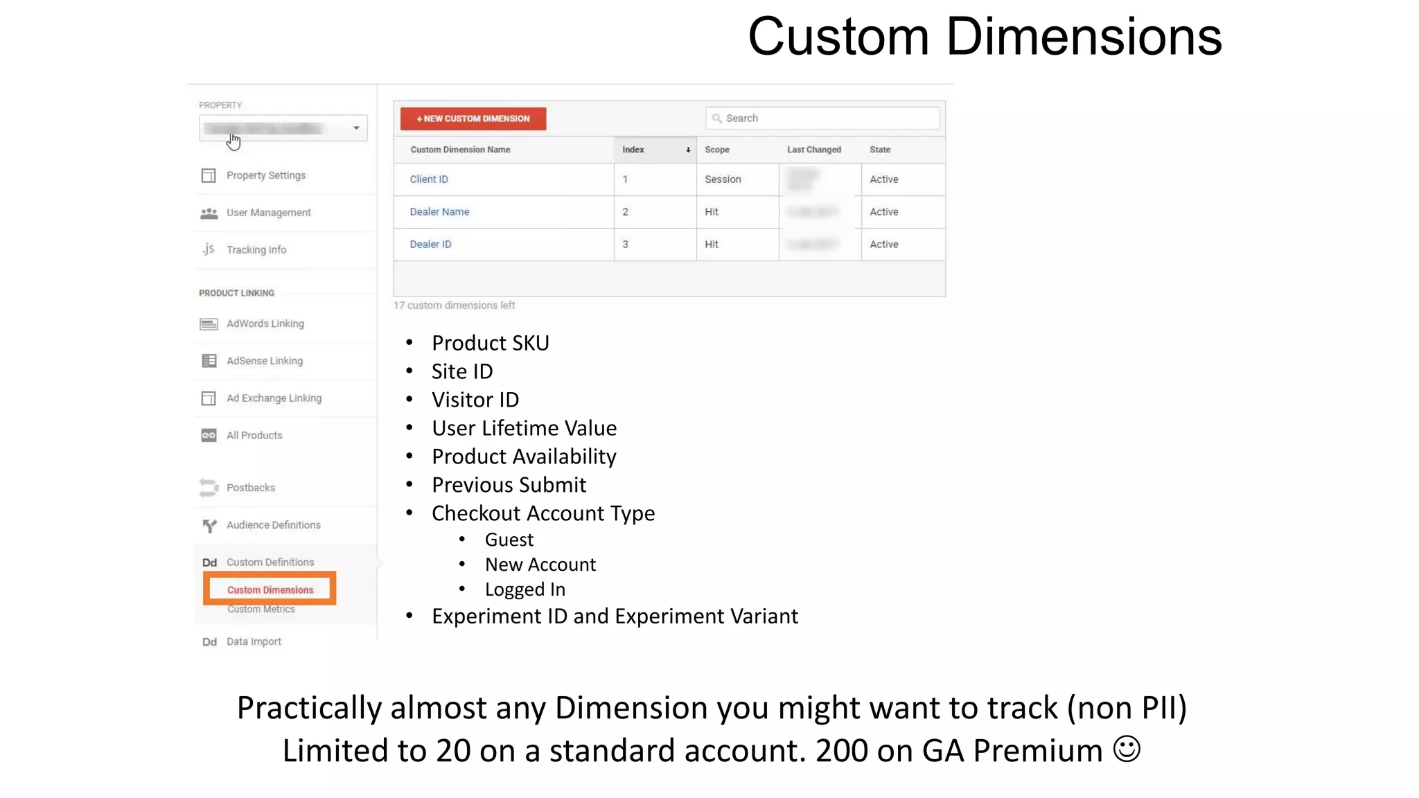 Custom Dimensions
• Product SKU
• Site ID
• Visitor ID
• User Lifetime Value
• Product Availability
• Previous Submit
• Checkout Account Type
• Guest
• New Account
• Logged In
• Experiment ID and Experiment Variant
Practically almost any Dimension you might want to track (non PII)
Limited to 20 on a standard account. 200 on GA Premium 
 