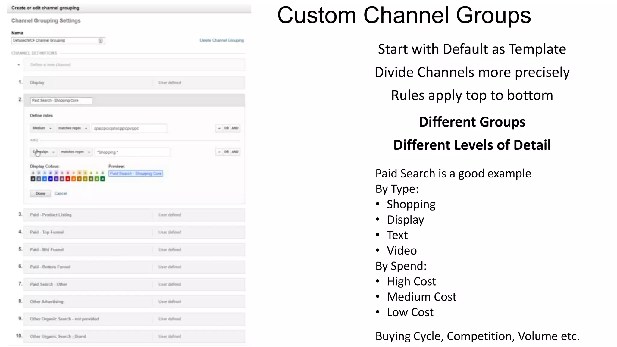 Custom Channel Groups
Start with Default as Template
Divide Channels more precisely
Rules apply top to bottom
Different Groups
Different Levels of Detail
Paid Search is a good example
By Type:
• Shopping
• Display
• Text
• Video
By Spend:
• High Cost
• Medium Cost
• Low Cost
Buying Cycle, Competition, Volume etc.
 