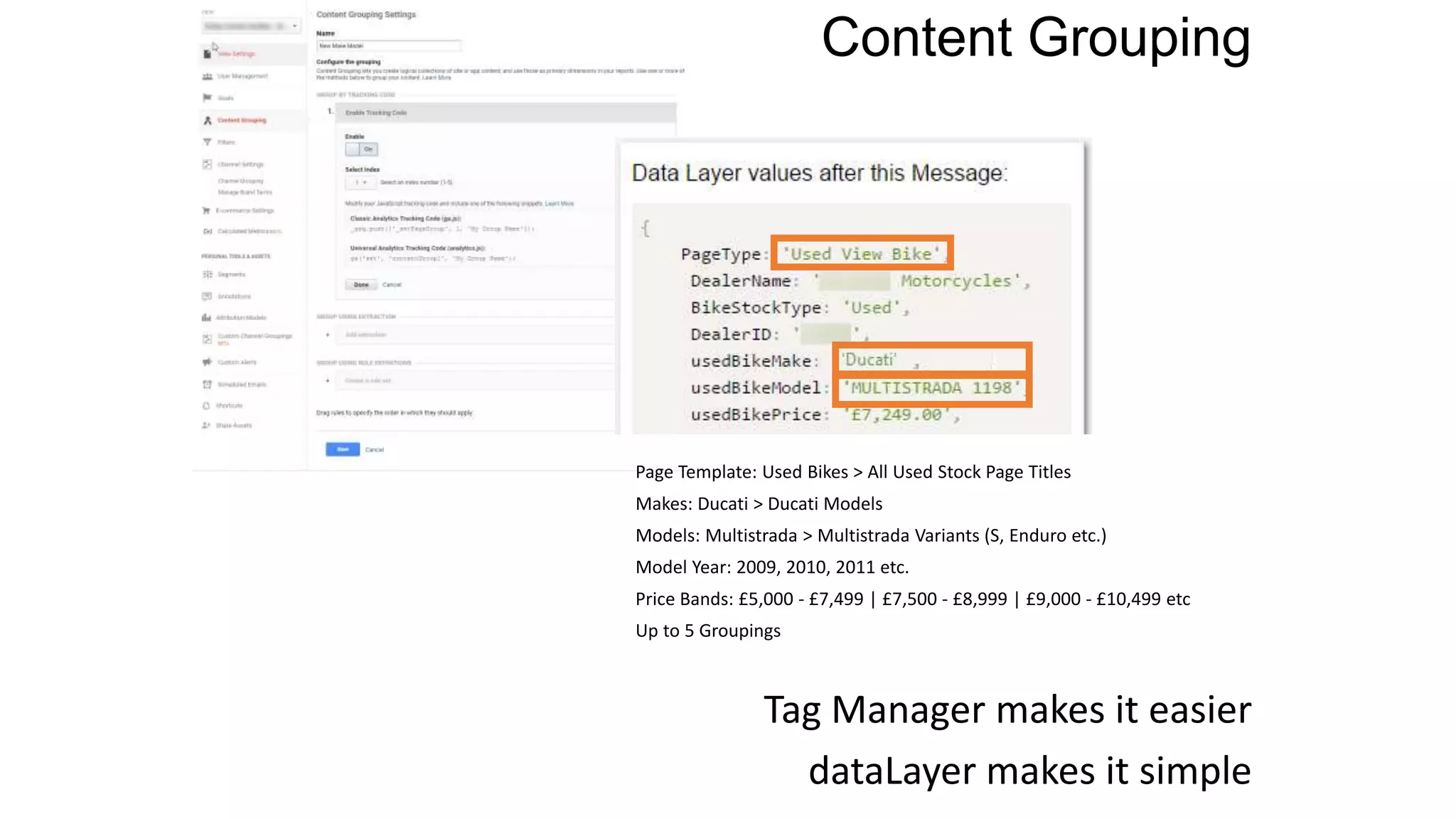 Content Grouping
Tag Manager makes it easier
dataLayer makes it simple
Page Template: Used Bikes > All Used Stock Page Titles
Makes: Ducati > Ducati Models
Models: Multistrada > Multistrada Variants (S, Enduro etc.)
Model Year: 2009, 2010, 2011 etc.
Price Bands: £5,000 - £7,499 | £7,500 - £8,999 | £9,000 - £10,499 etc
Up to 5 Groupings
 