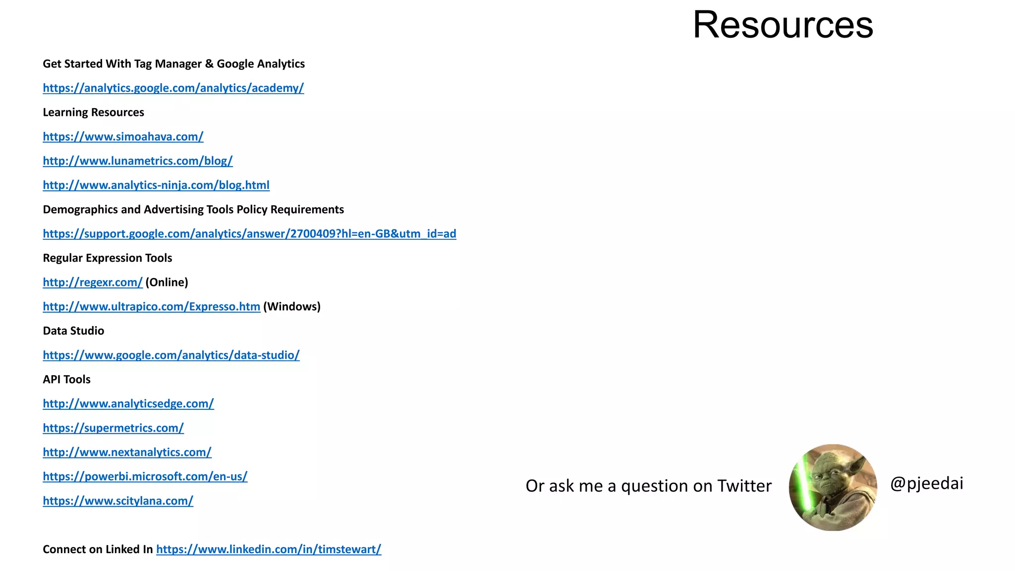 Resources
Get Started With Tag Manager & Google Analytics
https://analytics.google.com/analytics/academy/
Learning Resources
https://www.simoahava.com/
http://www.lunametrics.com/blog/
http://www.analytics-ninja.com/blog.html
Demographics and Advertising Tools Policy Requirements
https://support.google.com/analytics/answer/2700409?hl=en-GB&utm_id=ad
Regular Expression Tools
http://regexr.com/ (Online)
http://www.ultrapico.com/Expresso.htm (Windows)
Data Studio
https://www.google.com/analytics/data-studio/
API Tools
http://www.analyticsedge.com/
https://supermetrics.com/
http://www.nextanalytics.com/
https://powerbi.microsoft.com/en-us/
https://www.scitylana.com/
Connect on Linked In https://www.linkedin.com/in/timstewart/
Or ask me a question on Twitter @pjeedai
 