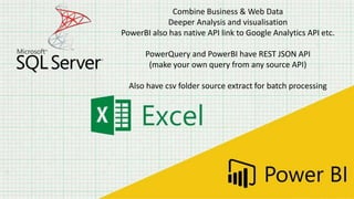 Combine Business & Web Data
Deeper Analysis and visualisation
PowerBI also has native API link to Google Analytics API etc.
PowerQuery and PowerBI have REST JSON API
(make your own query from any source API)
Also have csv folder source extract for batch processing
 