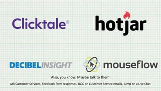 Also, you know. Maybe talk to them
Ask Customer Services, Feedback form responses, BCC on Customer Service emails, Jump on a Live Chat
 