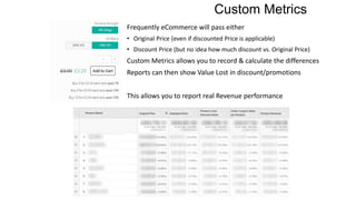 Custom Metrics
Frequently eCommerce will pass either
• Original Price (even if discounted Price is applicable)
• Discount Price (but no idea how much discount vs. Original Price)
Custom Metrics allows you to record & calculate the differences
Reports can then show Value Lost in discount/promotions
This allows you to report real Revenue performance
 