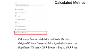 Calculated Metrics
Calculate Business Metrics not Web Metrics
Original Price – Discount Price Applied = Value Lost
Buy Exeter Tickets ÷ Click Exeter = Buy to Click Rate
 