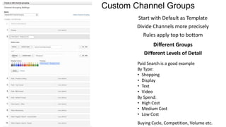 Custom Channel Groups
Start with Default as Template
Divide Channels more precisely
Rules apply top to bottom
Different Groups
Different Levels of Detail
Paid Search is a good example
By Type:
• Shopping
• Display
• Text
• Video
By Spend:
• High Cost
• Medium Cost
• Low Cost
Buying Cycle, Competition, Volume etc.
 