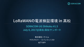 LoRaWANの電波検証環境 in 高松
SORACOM-UG Shikoku #1.5
July 8, 2017@高松:高松サンポート
株式会社ソラコム
テクノロジー・エバンジェリスト
松下 享平
 