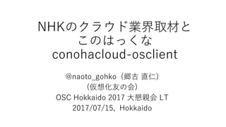 NHKのクラウド業界取材と
このはっくな
conohacloud-osclient
@naoto_gohko (郷古 直仁)
(仮想化友の会)
OSC Hokkaido 2017 大懇親会 LT
2017/07/15, Hokkaido
 