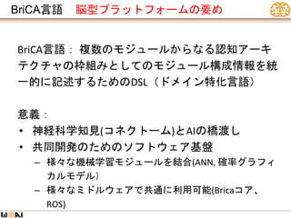 BriCA言語 脳型プラットフォームの要め
BriCA言語： 複数のモジュールからなる認知アーキ
テクチャの枠組みとしてのモジュール構成情報を統
一的に記述するためのDSL（ドメイン特化言語）
意義：
• 神経科学知見(コネクトーム)とAIの橋渡し
• 共同開発のためのソフトウェア基盤
– 様々な機械学習モジュールを結合(ANN, 確率グラフィ
カルモデル）
– 様々なミドルウェアで共通に利用可能(Bricaコア、
ROS)
 