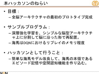 本ハッカソンのねらい
• 目標：
– 全脳アーキテクチャの最初のプロトタイプ完成
• サンプルプログラム：
– 深層強化学習を、シンプルな脳型アーキテクチ
ャ上に分割して脳に沿った形で再配置。
– 海馬はDQNにおけるリプレイのメモリ程度
• ハッカソンとして行うこと：
– 簡単な海馬モデル改良して、海馬の本領である
エピソード記憶や空間認知機能を作り込む。
 