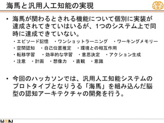 海馬と汎用人工知能の実現
• 海馬が関わるとされる機能について個別に実装が
達成されてきていはいるが、1つのシステム上で同
時に達成できていない。
・エピソード記憶 ・ワンショットラーニング ・ワーキングメモリー
・空間認知 ・自己位置推定 ・環境との相互作用
・転移学習 ・効率的な学習 ・意思決定 ・アクション生成
・注意 ・計画 ・想像力 ・直観 ・意識
• 今回のハッカソンでは、汎用人工知能システムの
プロトタイプとなりうる「海馬」を組み込んだ脳
型の認知アーキテクチャの開発を行う。
 