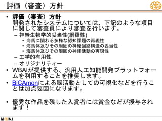 評価（審査）方針
• 評価（審査）方針
開発されたシステムについては、下記のような項目
に関して審査員により審査を行います。
– 神経生物学的妥当性(網羅性)
• 海馬に関わる多様な認知課題の再現性
• 海馬体及びその周囲の神経回路構造の妥当性
• 海馬体及びその周囲の神経活動の再現性
– 工学的有用性
– オリジナリティー
• WBAIが提供する、汎用人工知能開発プラットフォー
ムを利用することを推奨します。
• BiCAmonによる脳活動としての可視化などを行うこ
とは加点要因になります。
• 優秀な作品を残した入賞者には賞金などが授与され
ます！
 