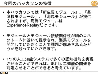 今回のハッカソンの特徴
• 本ハッカソンでは「新皮質モジュール」、「基
底核モジュール」、「海馬モジュール」が提供
されますが、海馬モジュールは
ExperienceReplayだけです。
• モジュールとモジュール接続関係性が脳のコネ
クトームに基いて提示され、海馬モジュールを
開発していただくことで課題が解決されるかど
うかを競っていただきます。
• 1つの人工知能システムで多くの認知機能を実現
させることができれば、汎用人工知能の開発を
前進させることができると考えています。
 