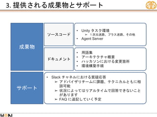 3. 提供される成果物とサポート
成果物
サポート
• Unity タスク環境
➢ １次元迷路、プラス迷路、その他
• Agent Server
ソースコード
ドキュメント
• 用語集
• アーキテクチャ概要
• ハッカソンにおける変更箇所
• 環境構築手順
• Slack チャネルにおける質疑応答
➢ アドバイザリチームに課題、テクニカルともに相
談可能
➢ 状況によってはリアルタイムで回答できないこと
があります
➢ FAQ に追記していく予定
 