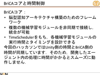 BriCAコアと時間制御
BriCAコア：
• 脳型認知アーキテクチャ構築のためのフレーム
ワーク
• 複数の機械学習モジュールを非同期で接続し，
統合が可能
• TimeSchedulerをもち，各機械学習モジュールの
実行時間とタイミングを設計できる
今回のハッカソンではUnity側の時間とBriCA側の
時間が同期しています．そのため，開発したエー
ジェント内の処理に時間がかかるとスムーズに動
作しません．
 