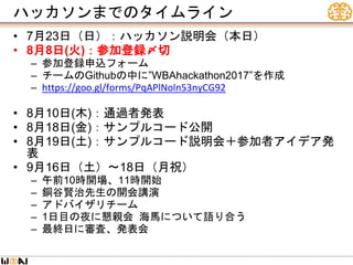 ハッカソンまでのタイムライン
• 7月23日（日）：ハッカソン説明会（本日）
• 8月8日(火)：参加登録〆切
– 参加登録申込フォーム
– チームのGithubの中に”WBAhackathon2017”を作成
– https://goo.gl/forms/PqAPlNoln53nyCG92
• 8月10日(木)：通過者発表
• 8月18日(金)：サンプルコード公開
• 8月19日(土)：サンプルコード説明会＋参加者アイデア発
表
• 9月16日（土）〜18日（月祝）
– 午前10時開場、11時開始
– 銅谷賢治先生の開会講演
– アドバイザリチーム
– 1日目の夜に懇親会 海馬について語り合う
– 最終日に審査、発表会
 