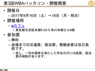 第3回WBAハッカソン・開催概要
• 開催日
– 2017年9月16日（土）〜18日（月・祝日）
• 開催場所
– φカフェ
• 東京都文京区本郷5-24-5 角川本郷ビル6階
• 参加費
– 無料
– 会場までの交通費、宿泊費、懇親会費は自己負
担です。
• 但し、一定の規準を満たした学生の方には旅費、宿泊
費の補助があります。
 
