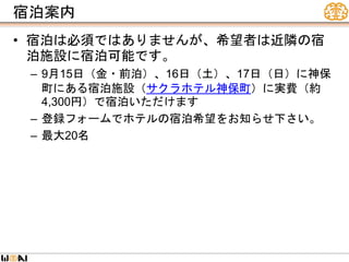 宿泊案内
• 宿泊は必須ではありませんが、希望者は近隣の宿
泊施設に宿泊可能です。
– 9月15日（金・前泊）、16日（土）、17日（日）に神保
町にある宿泊施設（サクラホテル神保町）に実費（約
4,300円）で宿泊いただけます
– 登録フォームでホテルの宿泊希望をお知らせ下さい。
– 最大20名
 