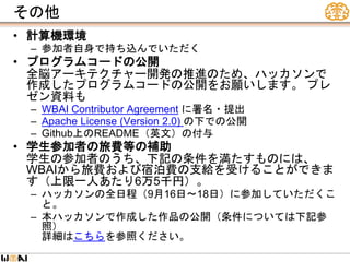 その他
• 計算機環境
– 参加者自身で持ち込んでいただく
• プログラムコードの公開
全脳アーキテクチャー開発の推進のため、ハッカソンで
作成したプログラムコードの公開をお願いします。 プレ
ゼン資料も
– WBAI Contributor Agreement に署名・提出
– Apache License (Version 2.0) の下での公開
– Github上のREADME（英文）の付与
• 学生参加者の旅費等の補助
学生の参加者のうち、下記の条件を満たすものには、
WBAIから旅費および宿泊費の支給を受けることができま
す（上限一人あたり6万5千円）。
– ハッカソンの全日程（9月16日～18日）に参加していただくこ
と。
– 本ハッカソンで作成した作品の公開（条件については下記参
照）
詳細はこちらを参照ください。
 
