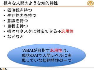 様々な人間のような知的特性
• 価値観を持つ
• 生存能力を持つ
• 意識を持つ
• 自我を持つ
• 様々なタスクに対応できる→汎用性
• などなど
WBAIが目指す汎用性は、
現状のAIで人間レベルに実
現していな知的特性の一つ
 