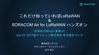 これだけ知っていればLoRaWAN
＆
SORACOM Air for LoRaWAN ハンズオン
SORACOM-UG 東海 #1
July 23, 2017@アイレット株式会社 名古屋オフィス
株式会社ソラコム
テクノロジー・エバンジェリスト
松下 享平
 