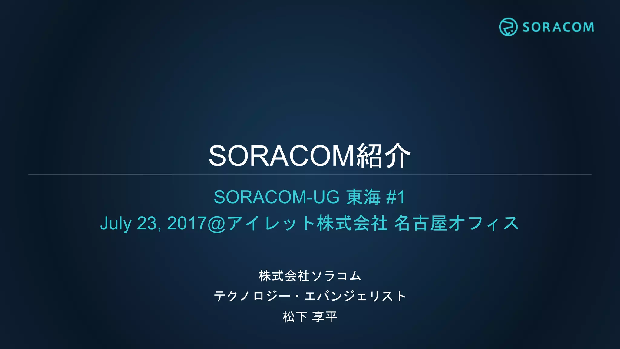 SORACOM紹介
SORACOM-UG 東海 #1
July 23, 2017@アイレット株式会社 名古屋オフィス
株式会社ソラコム
テクノロジー・エバンジェリスト
松下 享平
 