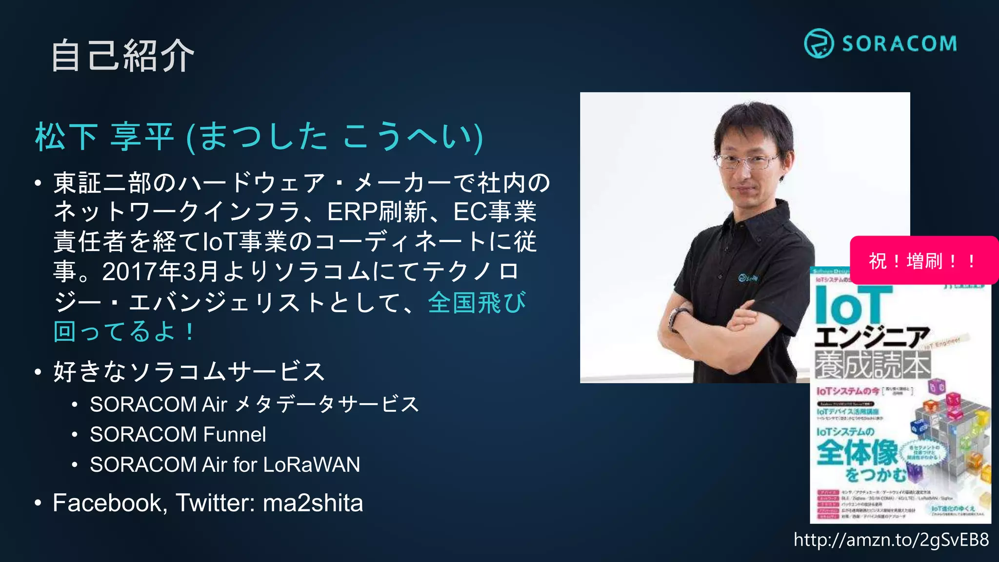 自己紹介
松下 享平 (まつした こうへい)
• 東証二部のハードウェア・メーカーで社内の
ネットワークインフラ、ERP刷新、EC事業
責任者を経てIoT事業のコーディネートに従
事。2017年3月よりソラコムにてテクノロ
ジー・エバンジェリストとして、全国飛び
回ってるよ！
• 好きなソラコムサービス
• SORACOM Air メタデータサービス
• SORACOM Funnel
• SORACOM Air for LoRaWAN
• Facebook, Twitter: ma2shita
祝！増刷！！
http://amzn.to/2gSvEB8
 
