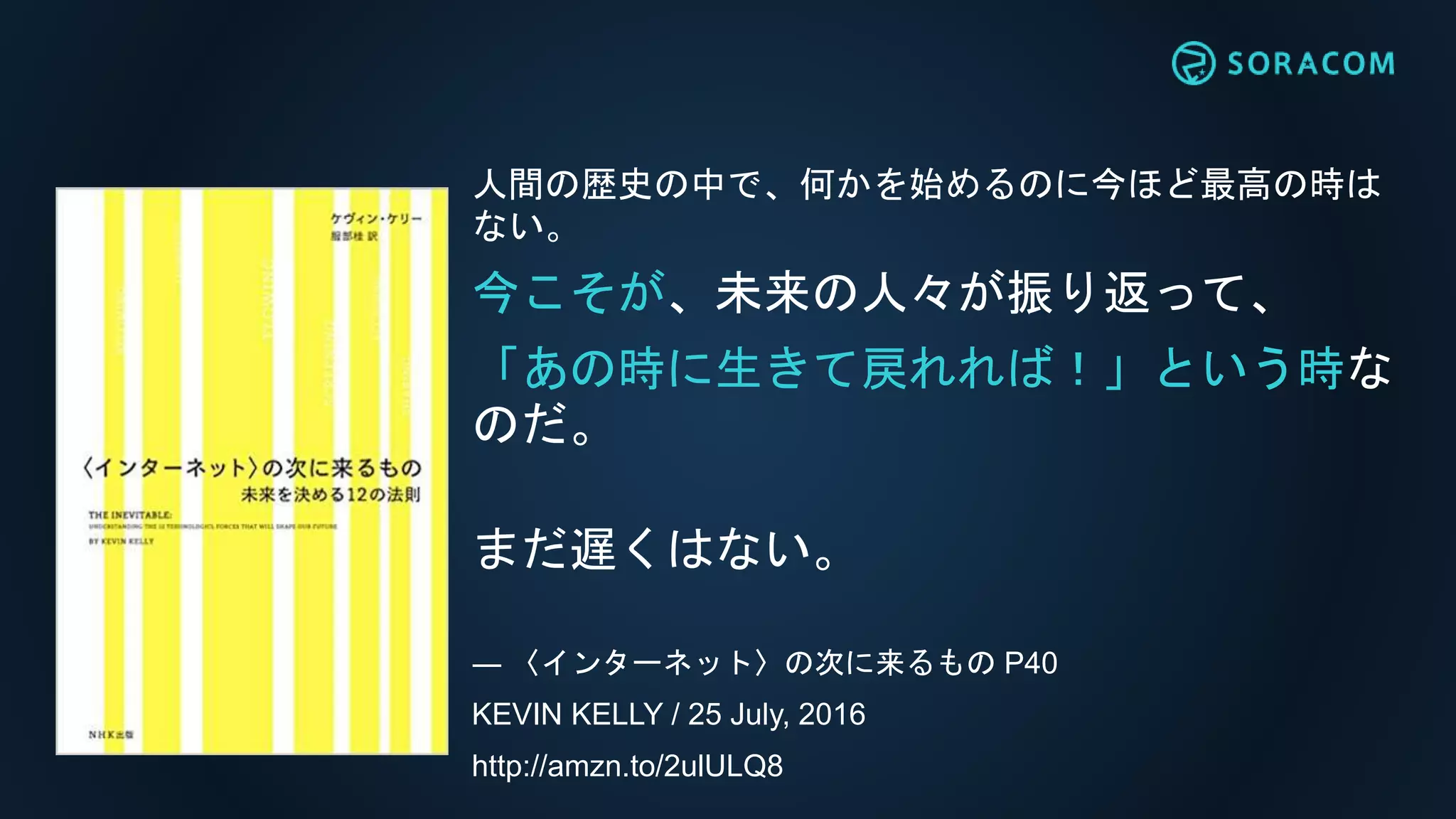人間の歴史の中で、何かを始めるのに今ほど最高の時は
ない。
今こそが、未来の人々が振り返って、
「あの時に生きて戻れれば！」という時な
のだ。
まだ遅くはない。
― 〈インターネット〉の次に来るもの P40
KEVIN KELLY / 25 July, 2016
http://amzn.to/2ulULQ8
 