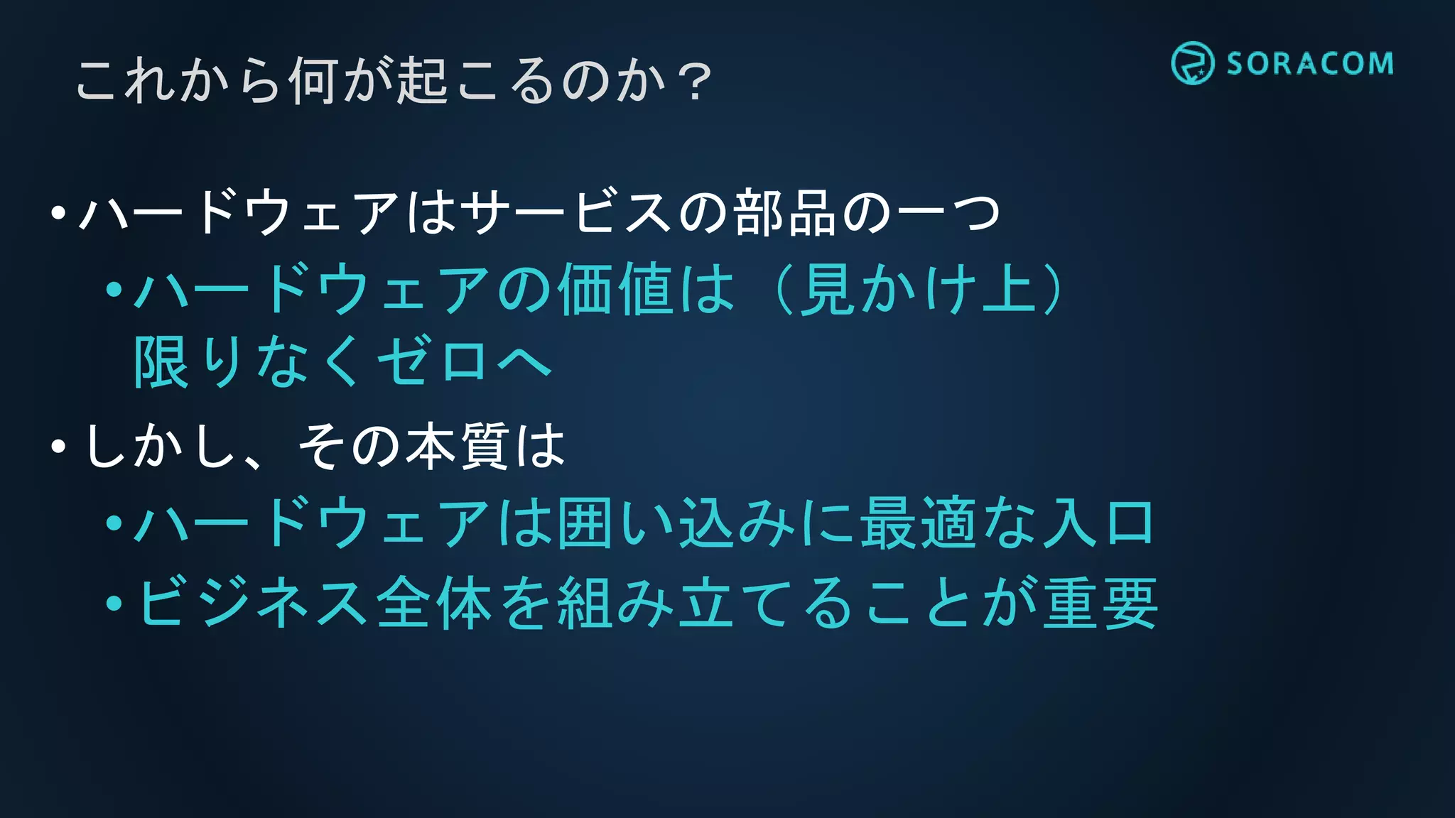 これから何が起こるのか？
•ハードウェアはサービスの部品の一つ
•ハードウェアの価値は（見かけ上）
限りなくゼロへ
•しかし、その本質は
•ハードウェアは囲い込みに最適な入口
•ビジネス全体を組み立てることが重要
 