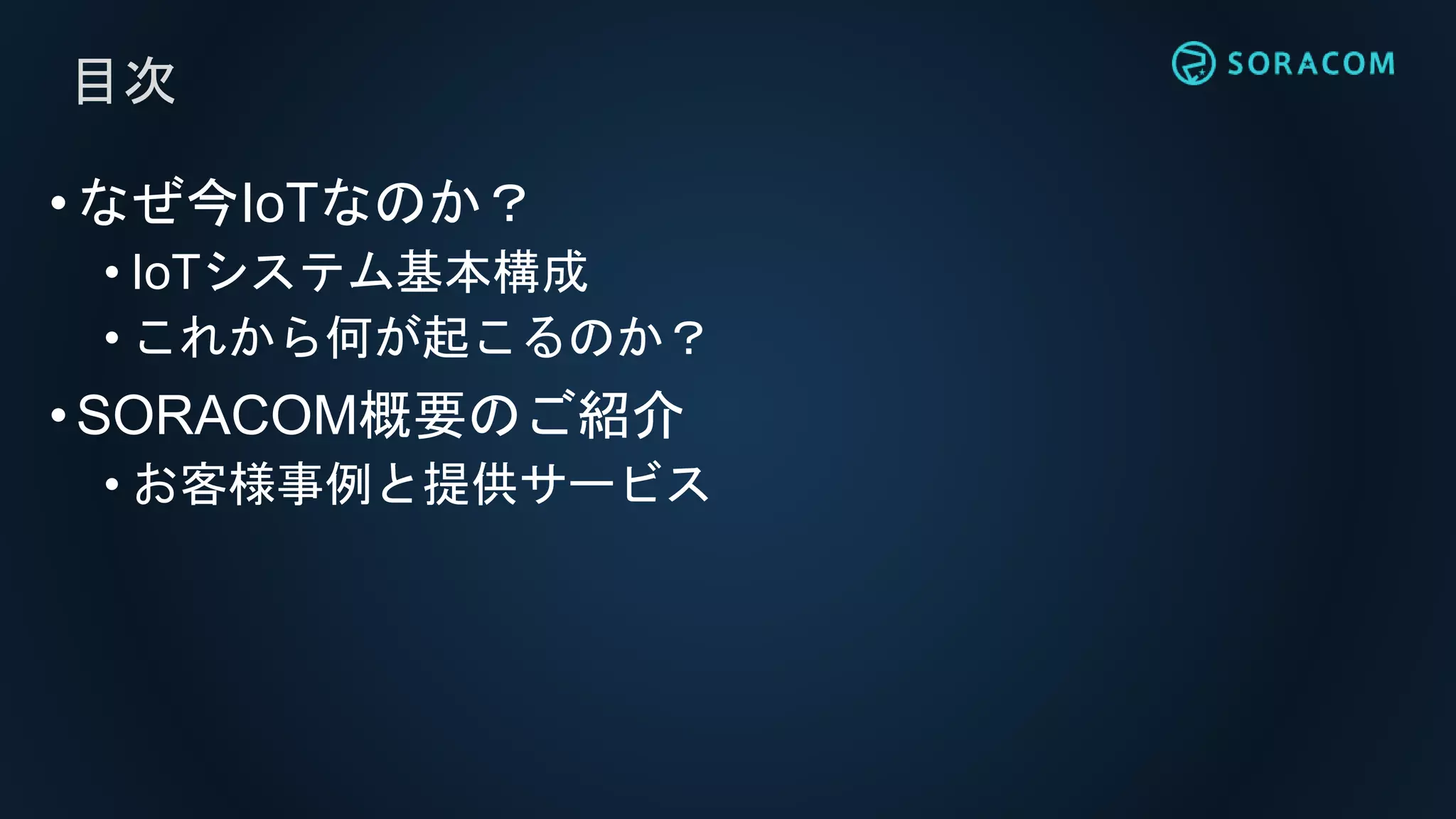 目次
•なぜ今IoTなのか？
• IoTシステム基本構成
• これから何が起こるのか？
•SORACOM概要のご紹介
• お客様事例と提供サービス
 