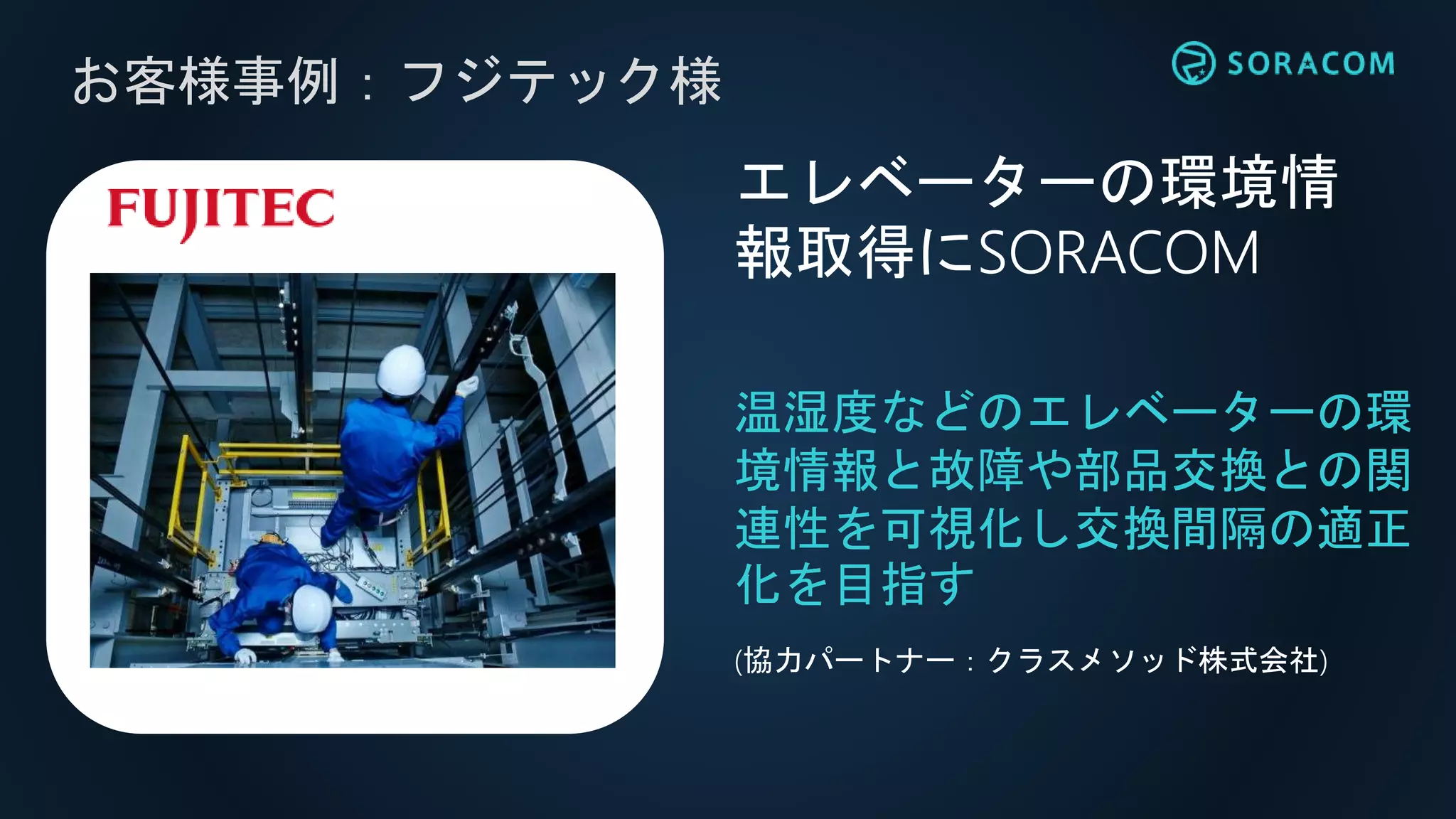 れ
お客様事例：フジテック様
温湿度などのエレベーターの環
境情報と故障や部品交換との関
連性を可視化し交換間隔の適正
化を目指す
エレベーターの環境情
報取得にSORACOM
(協力パートナー：クラスメソッド株式会社)
 