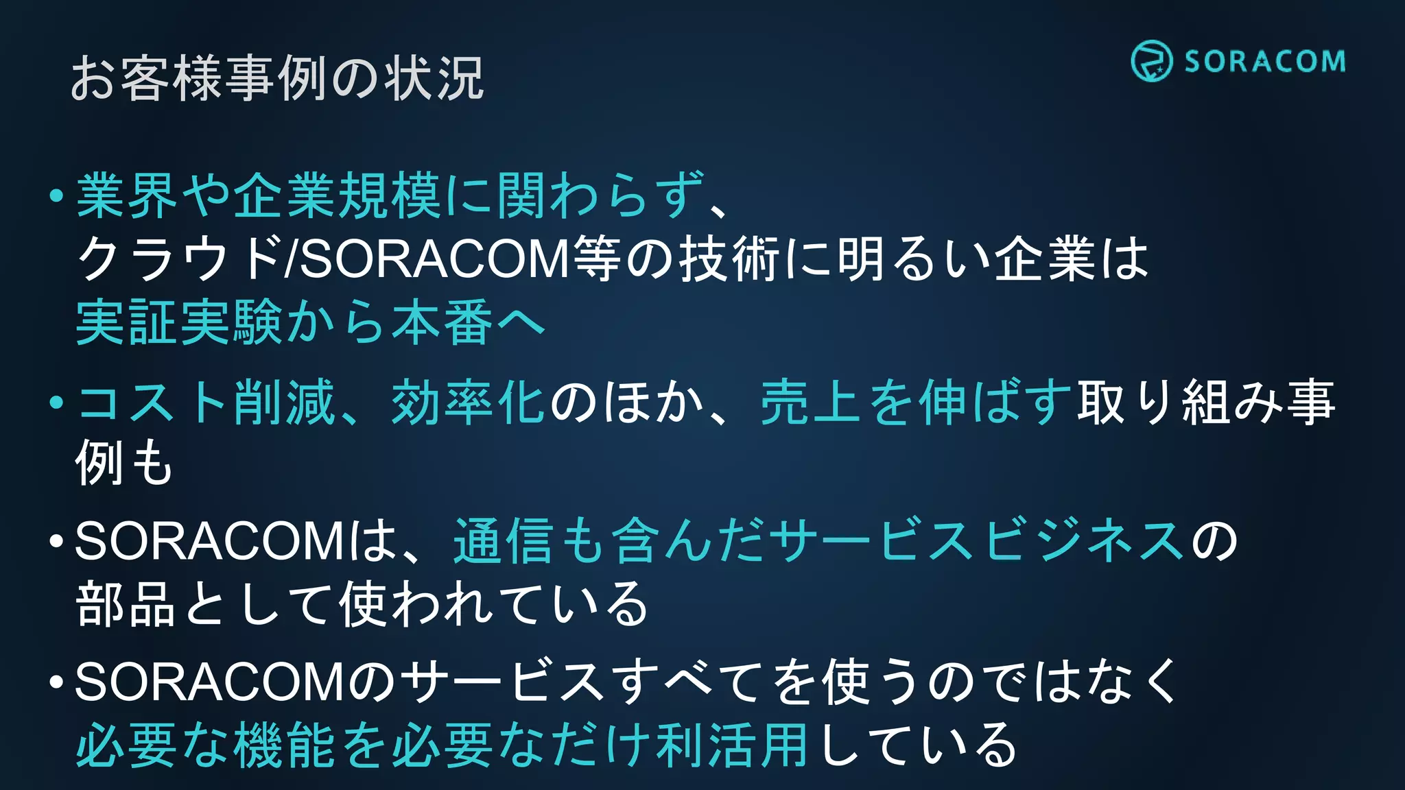 お客様事例の状況
•業界や企業規模に関わらず、
クラウド/SORACOM等の技術に明るい企業は
実証実験から本番へ
•コスト削減、効率化のほか、売上を伸ばす取り組み事
例も
•SORACOMは、通信も含んだサービスビジネスの
部品として使われている
•SORACOMのサービスすべてを使うのではなく
必要な機能を必要なだけ利活用している
 