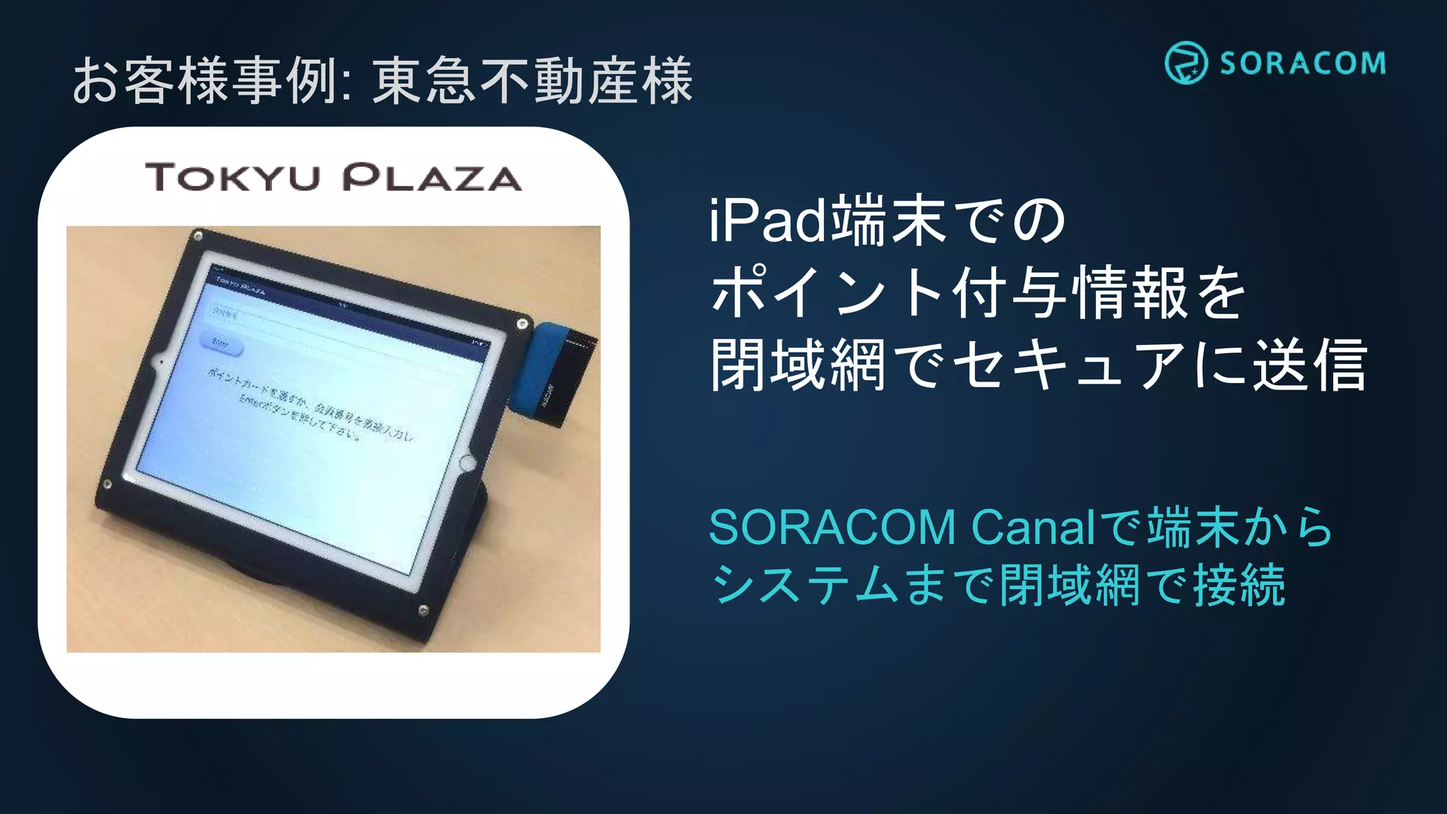 お客様事例: 東急不動産様
iPad端末での
ポイント付与情報を
閉域網でセキュアに送信
SORACOM Canalで端末から
システムまで閉域網で接続
 