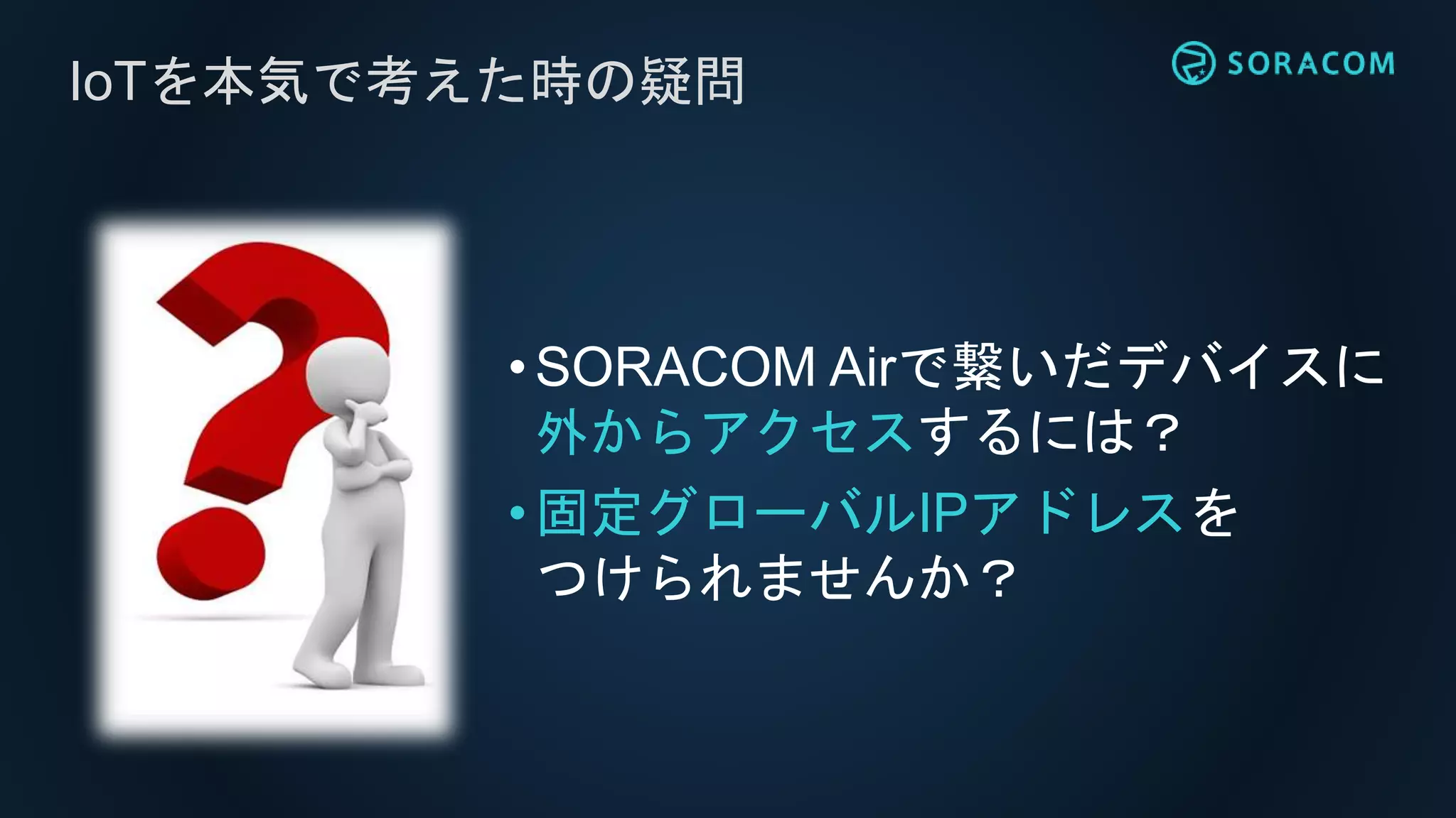 IoTを本気で考えた時の疑問
•SORACOM Airで繋いだデバイスに
外からアクセスするには？
•固定グローバルIPアドレスを
つけられませんか？
 