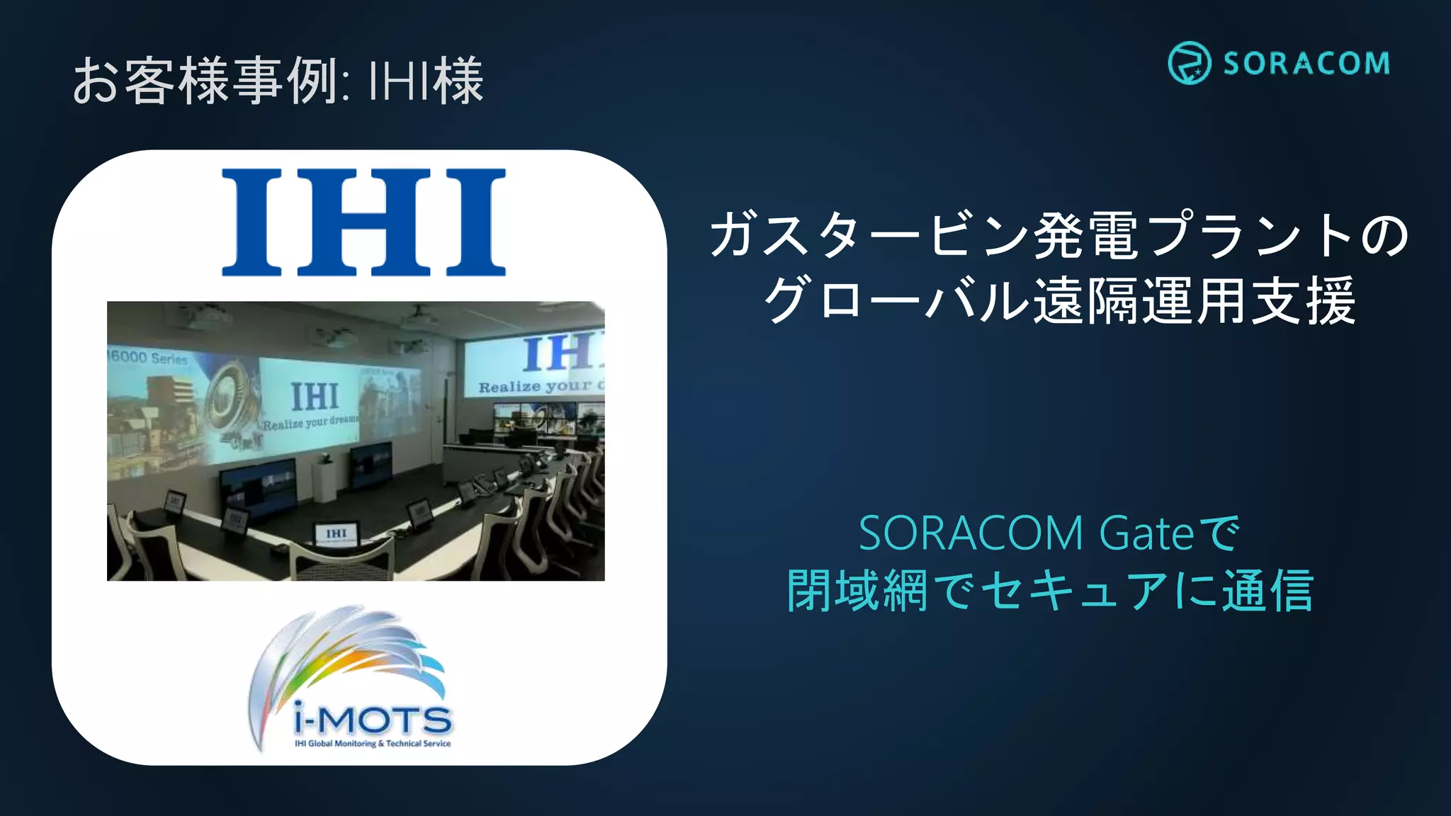 お客様事例: IHI様
SORACOM Gateで
閉域網でセキュアに通信
ガスタービン発電プラントの
グローバル遠隔運用支援
 